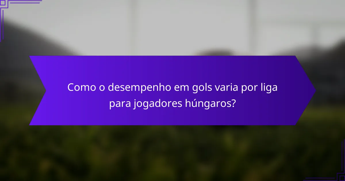 Como o desempenho em gols varia por liga para jogadores húngaros?