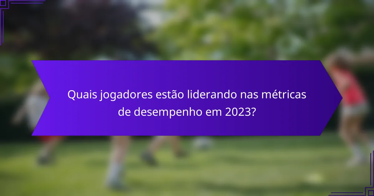 Quais jogadores estão liderando nas métricas de desempenho em 2023?