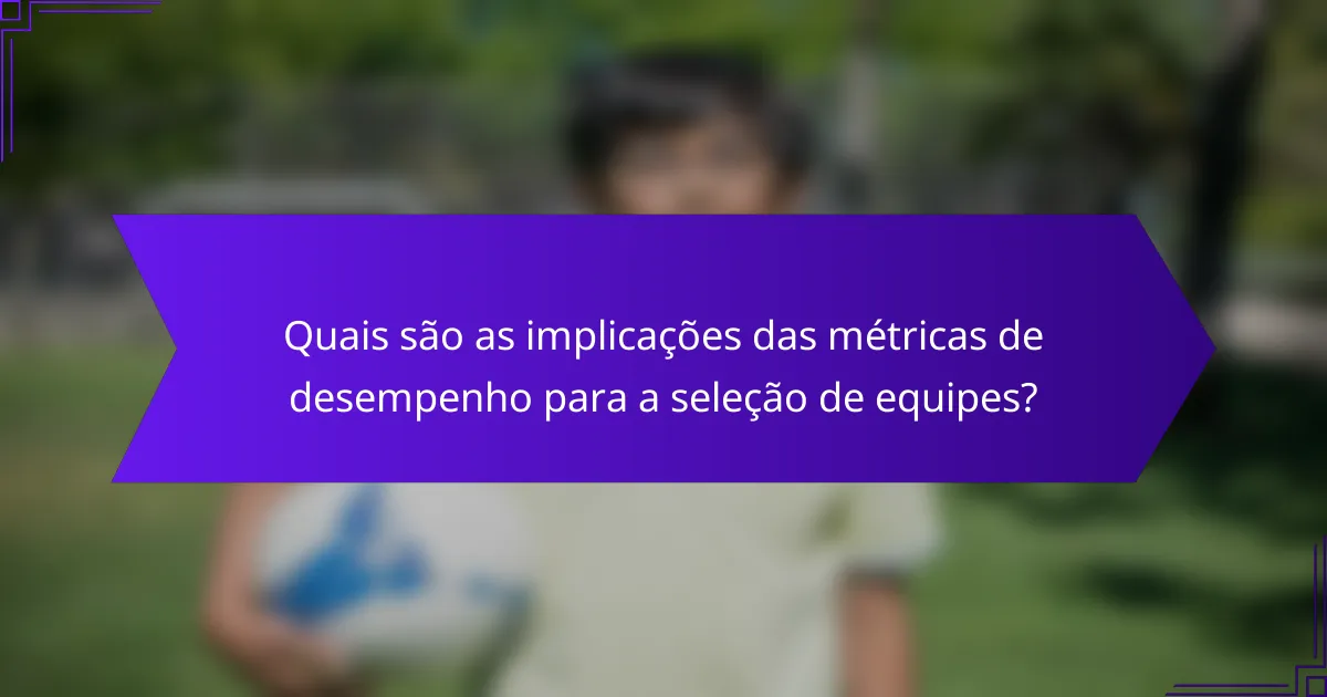 Quais são as implicações das métricas de desempenho para a seleção de equipes?